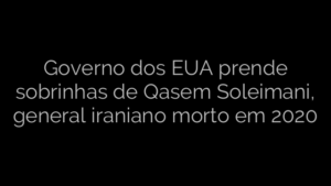 ​Governo dos EUA prende sobrinhas de Qasem Soleimani, general iraniano morto em 2020 